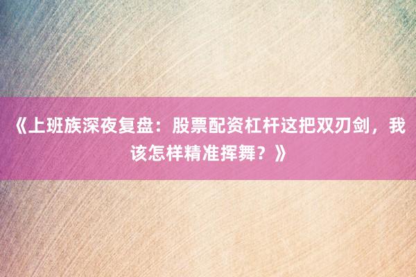 《上班族深夜复盘：股票配资杠杆这把双刃剑，我该怎样精准挥舞？》