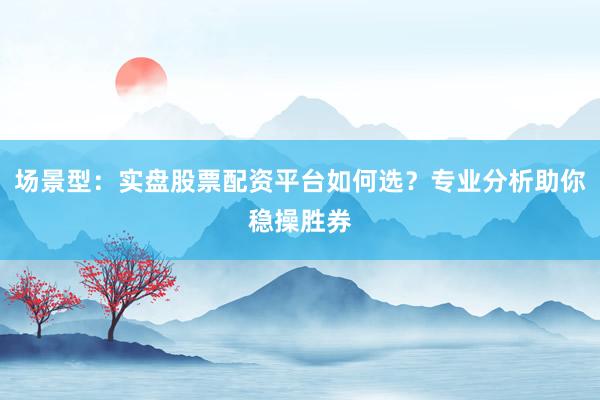 场景型：实盘股票配资平台如何选？专业分析助你稳操胜券