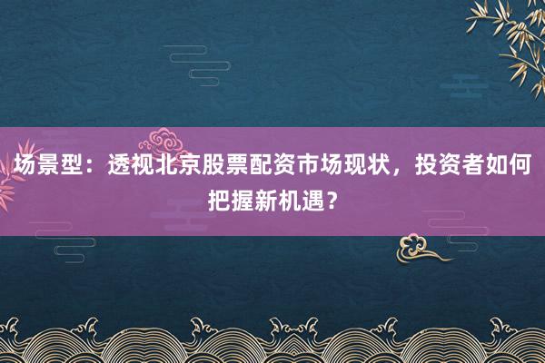 场景型：透视北京股票配资市场现状，投资者如何把握新机遇？