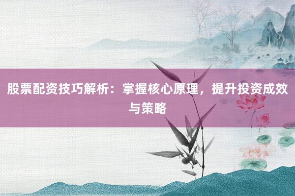 股票配资技巧解析：掌握核心原理，提升投资成效与策略