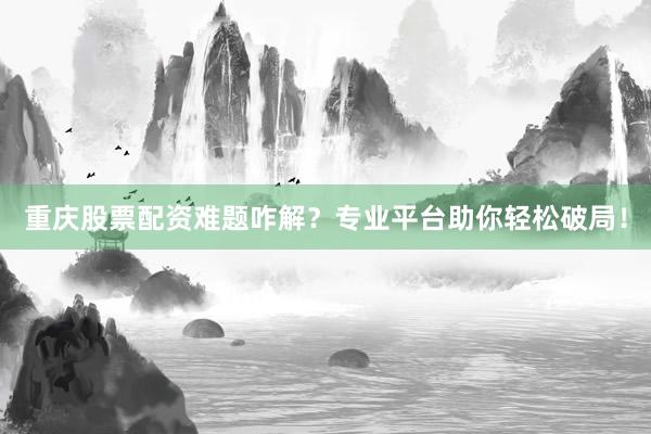 重庆股票配资难题咋解？专业平台助你轻松破局！