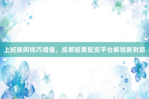 上班族闲钱巧增值，成都股票配资平台解锁新财路