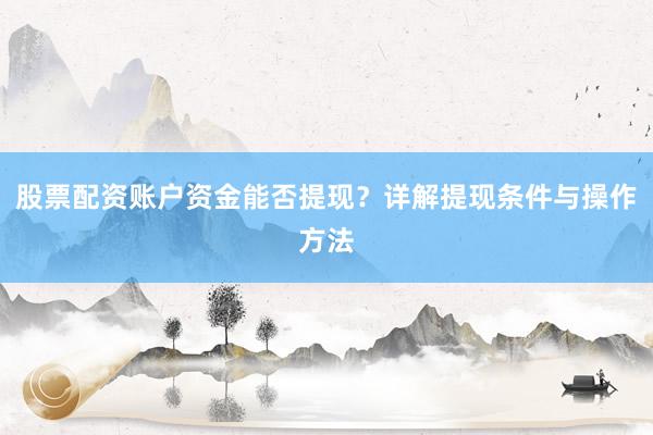 股票配资账户资金能否提现？详解提现条件与操作方法