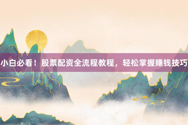 小白必看！股票配资全流程教程，轻松掌握赚钱技巧