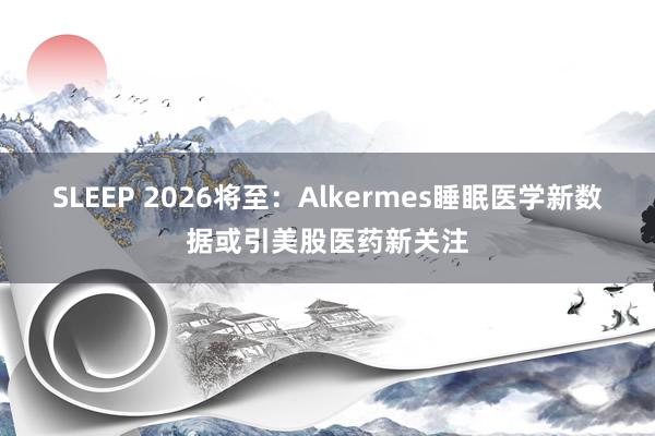 SLEEP 2026将至：Alkermes睡眠医学新数据或引美股医药新关注