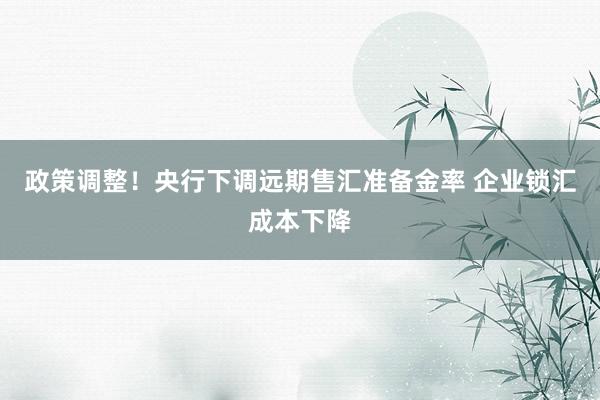 政策调整！央行下调远期售汇准备金率 企业锁汇成本下降