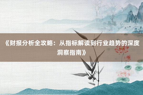 《财报分析全攻略：从指标解读到行业趋势的深度洞察指南》