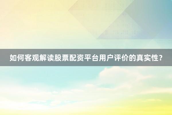 如何客观解读股票配资平台用户评价的真实性？