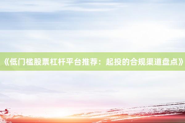 《低门槛股票杠杆平台推荐：起投的合规渠道盘点》