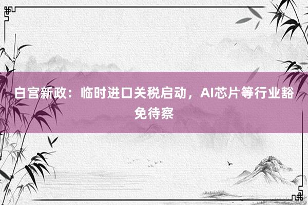 白宫新政：临时进口关税启动，AI芯片等行业豁免待察
