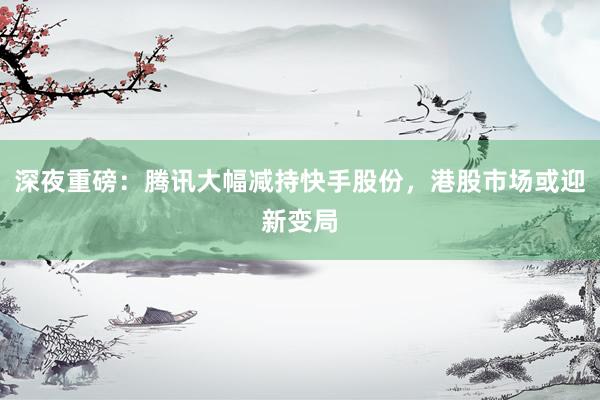 深夜重磅：腾讯大幅减持快手股份，港股市场或迎新变局