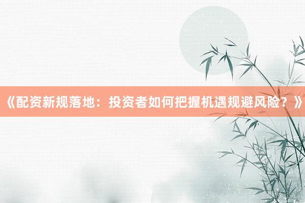 《配资新规落地：投资者如何把握机遇规避风险？》