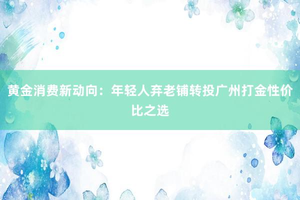 黄金消费新动向：年轻人弃老铺转投广州打金性价比之选