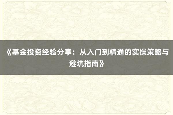 《基金投资经验分享：从入门到精通的实操策略与避坑指南》