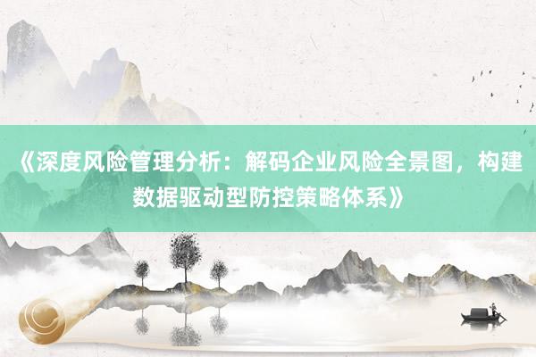 《深度风险管理分析：解码企业风险全景图，构建数据驱动型防控策略体系》