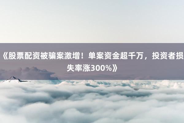 《股票配资被骗案激增！单案资金超千万，投资者损失率涨300%》