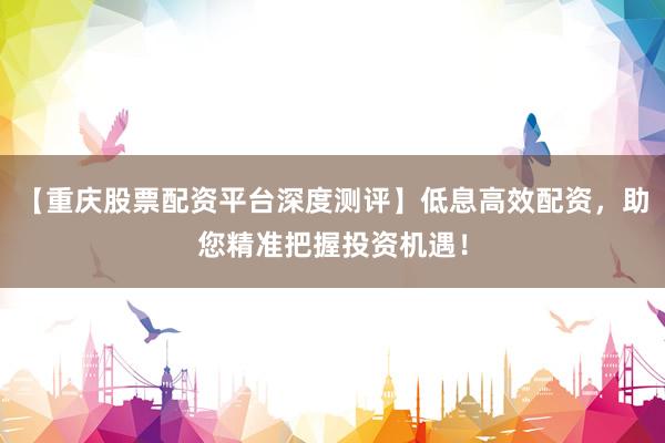【重庆股票配资平台深度测评】低息高效配资，助您精准把握投资机遇！