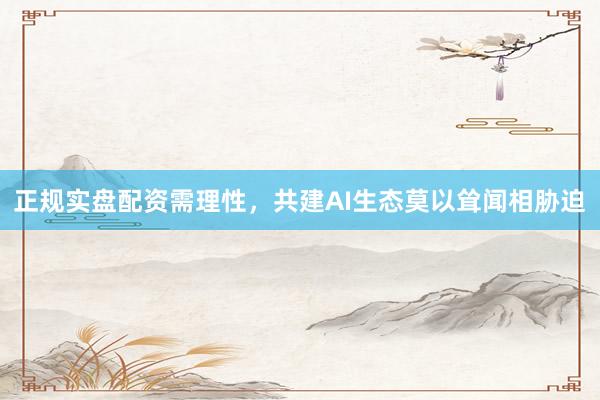 正规实盘配资需理性，共建AI生态莫以耸闻相胁迫