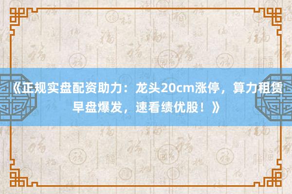 《正规实盘配资助力：龙头20cm涨停，算力租赁早盘爆发，速看绩优股！》