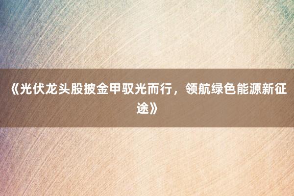 《光伏龙头股披金甲驭光而行，领航绿色能源新征途》