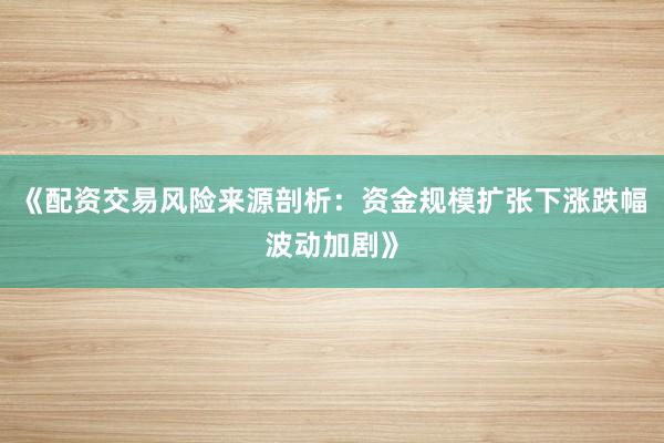 《配资交易风险来源剖析：资金规模扩张下涨跌幅波动加剧》