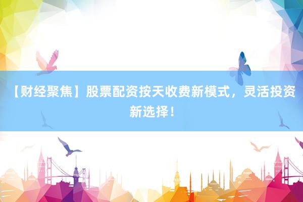 【财经聚焦】股票配资按天收费新模式，灵活投资新选择！