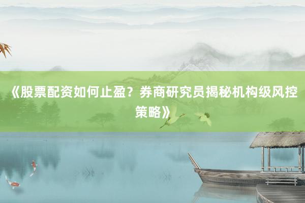 《股票配资如何止盈？券商研究员揭秘机构级风控策略》