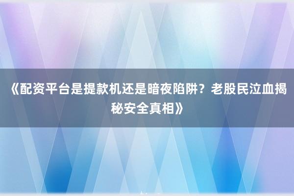 《配资平台是提款机还是暗夜陷阱？老股民泣血揭秘安全真相》