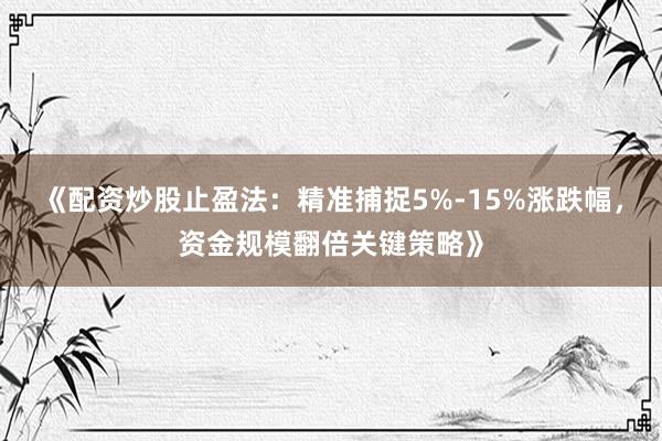《配资炒股止盈法：精准捕捉5%-15%涨跌幅，资金规模翻倍关键策略》