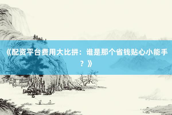 《配资平台费用大比拼：谁是那个省钱贴心小能手？》