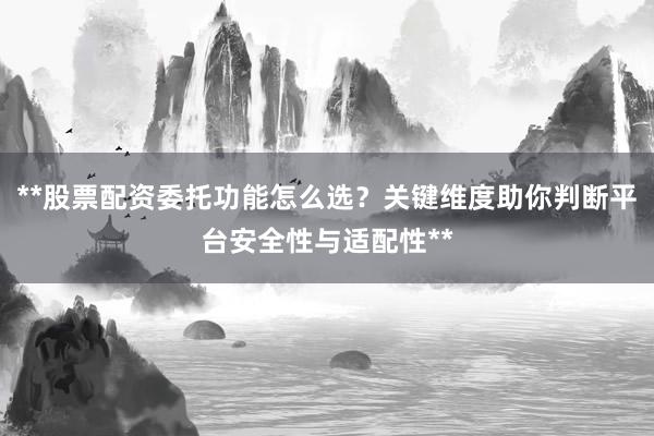 **股票配资委托功能怎么选？关键维度助你判断平台安全性与适配性**